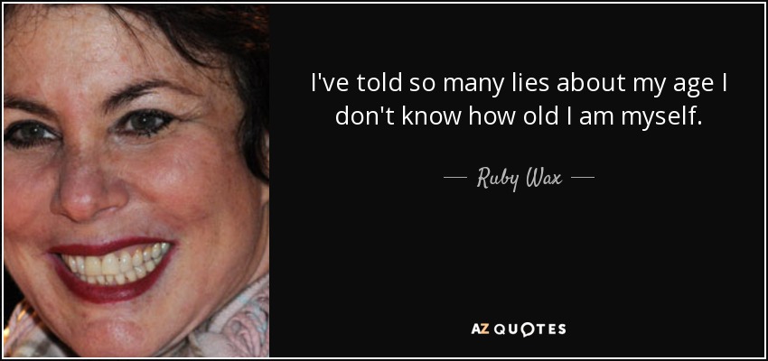 I've told so many lies about my age I don't know how old I am myself. - Ruby Wax