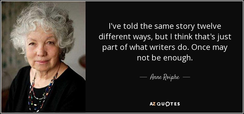 I've told the same story twelve different ways, but I think that's just part of what writers do. Once may not be enough. - Anne Roiphe