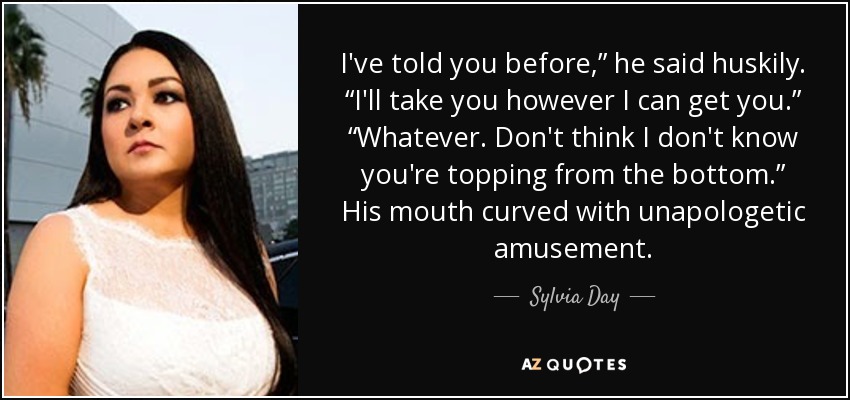 I've told you before,” he said huskily. “I'll take you however I can get you.” “Whatever. Don't think I don't know you're topping from the bottom.” His mouth curved with unapologetic amusement. - Sylvia Day