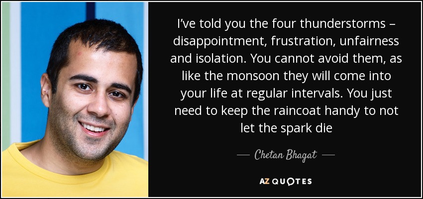 I’ve told you the four thunderstorms – disappointment, frustration, unfairness and isolation. You cannot avoid them, as like the monsoon they will come into your life at regular intervals. You just need to keep the raincoat handy to not let the spark die - Chetan Bhagat