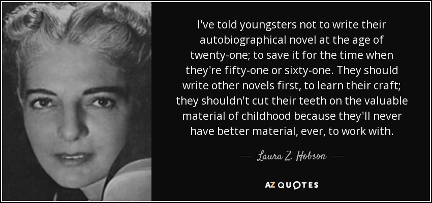 I've told youngsters not to write their autobiographical novel at the age of twenty-one; to save it for the time when they're fifty-one or sixty-one. They should write other novels first, to learn their craft; they shouldn't cut their teeth on the valuable material of childhood because they'll never have better material, ever, to work with. - Laura Z. Hobson