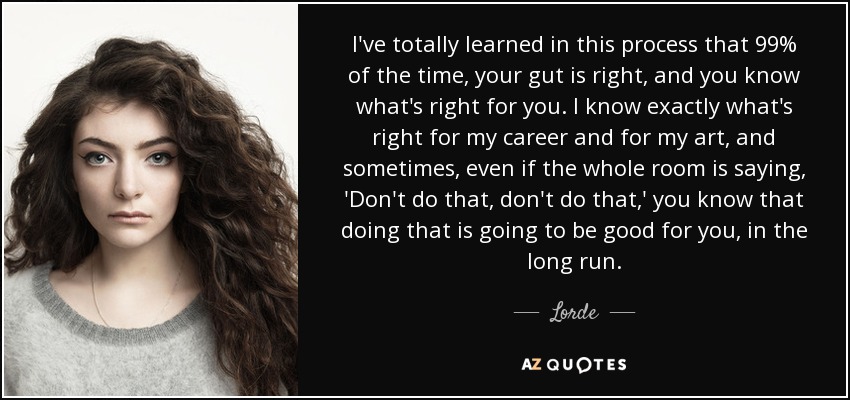 I've totally learned in this process that 99% of the time, your gut is right, and you know what's right for you. I know exactly what's right for my career and for my art, and sometimes, even if the whole room is saying, 'Don't do that, don't do that,' you know that doing that is going to be good for you, in the long run. - Lorde