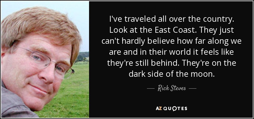 I've traveled all over the country. Look at the East Coast. They just can't hardly believe how far along we are and in their world it feels like they're still behind. They're on the dark side of the moon. - Rick Steves