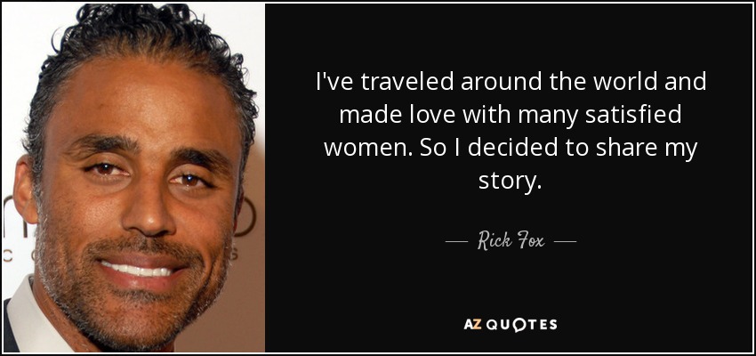I've traveled around the world and made love with many satisfied women. So I decided to share my story. - Rick Fox