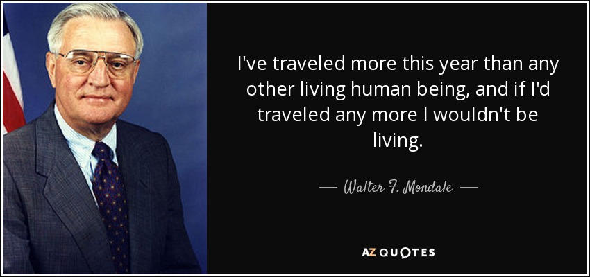 I've traveled more this year than any other living human being, and if I'd traveled any more I wouldn't be living. - Walter F. Mondale
