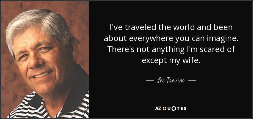 I've traveled the world and been about everywhere you can imagine. There's not anything I'm scared of except my wife. - Lee Trevino