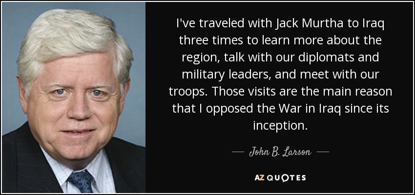 I've traveled with Jack Murtha to Iraq three times to learn more about the region, talk with our diplomats and military leaders, and meet with our troops. Those visits are the main reason that I opposed the War in Iraq since its inception. - John B. Larson