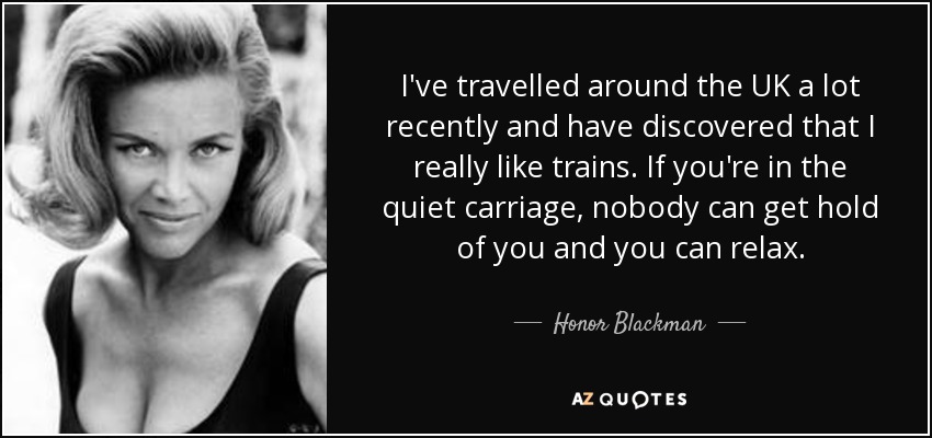 I've travelled around the UK a lot recently and have discovered that I really like trains. If you're in the quiet carriage, nobody can get hold of you and you can relax. - Honor Blackman