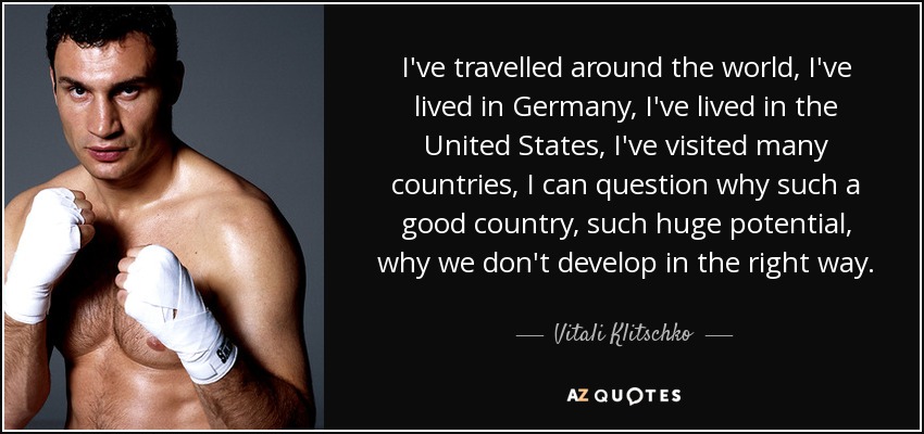 I've travelled around the world, I've lived in Germany, I've lived in the United States, I've visited many countries, I can question why such a good country, such huge potential, why we don't develop in the right way. - Vitali Klitschko