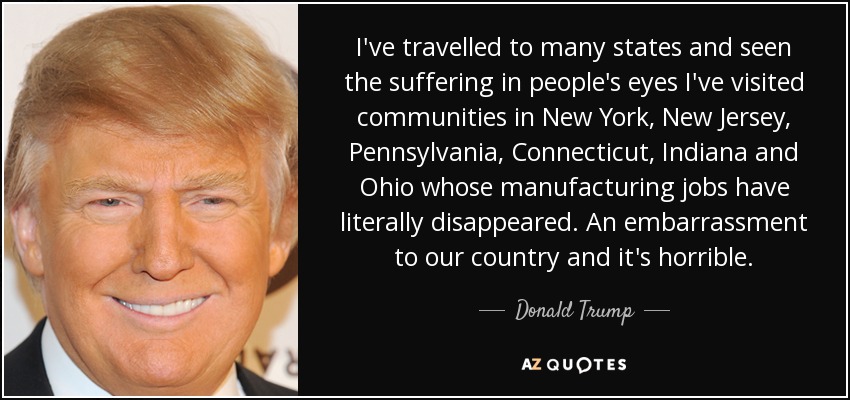I've travelled to many states and seen the suffering in people's eyes I've visited communities in New York, New Jersey, Pennsylvania, Connecticut, Indiana and Ohio whose manufacturing jobs have literally disappeared. An embarrassment to our country and it's horrible. - Donald Trump