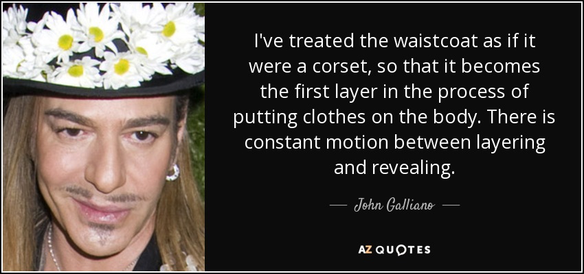 I've treated the waistcoat as if it were a corset, so that it becomes the first layer in the process of putting clothes on the body. There is constant motion between layering and revealing. - John Galliano