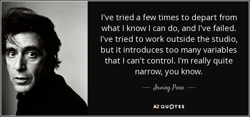 I've tried a few times to depart from what I know I can do, and I've failed. I've tried to work outside the studio, but it introduces too many variables that I can't control. I'm really quite narrow, you know. - Irving Penn