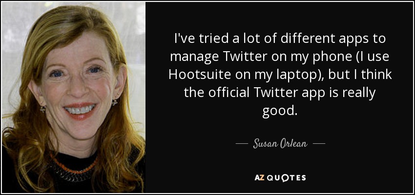 I've tried a lot of different apps to manage Twitter on my phone (I use Hootsuite on my laptop), but I think the official Twitter app is really good. - Susan Orlean