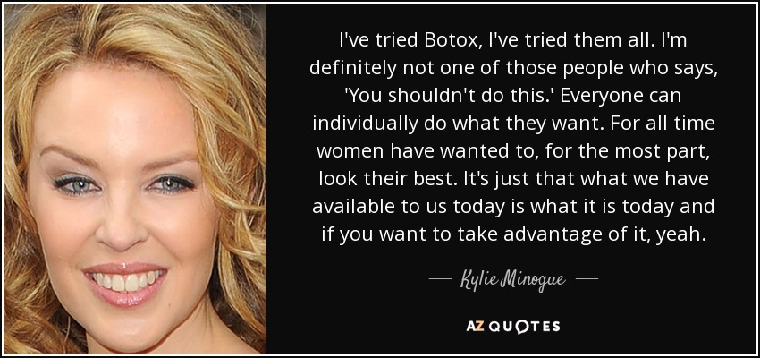 I've tried Botox, I've tried them all. I'm definitely not one of those people who says, 'You shouldn't do this.' Everyone can individually do what they want. For all time women have wanted to, for the most part, look their best. It's just that what we have available to us today is what it is today and if you want to take advantage of it, yeah. - Kylie Minogue