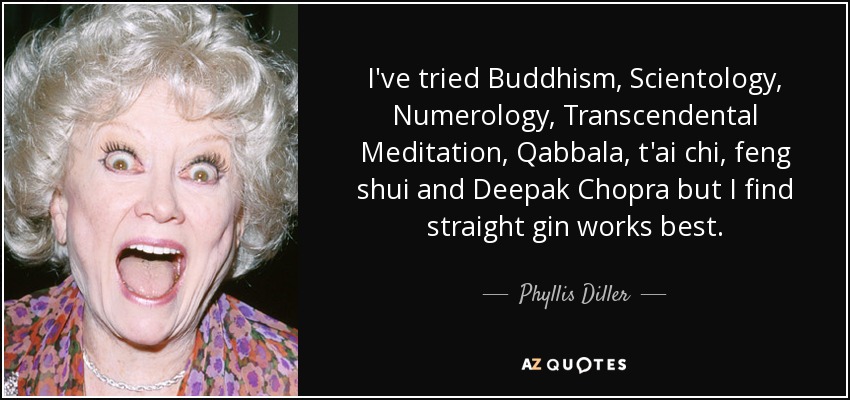 I've tried Buddhism, Scientology, Numerology, Transcendental Meditation, Qabbala, t'ai chi, feng shui and Deepak Chopra but I find straight gin works best. - Phyllis Diller