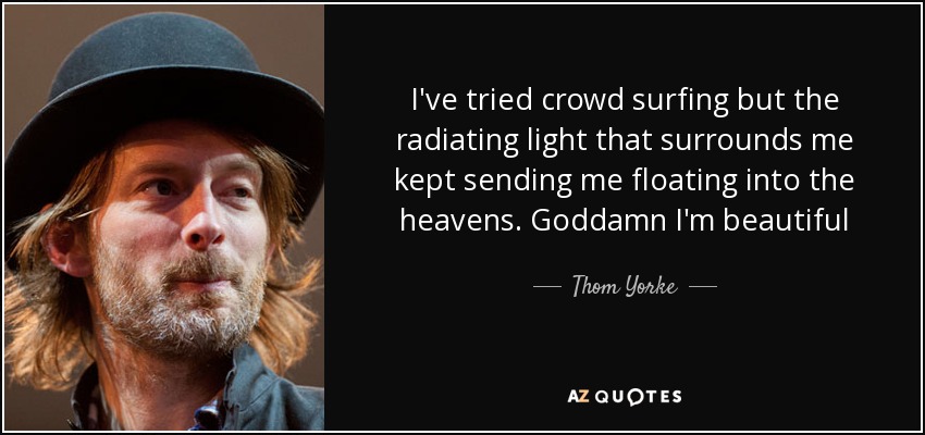 I've tried crowd surfing but the radiating light that surrounds me kept sending me floating into the heavens. Goddamn I'm beautiful - Thom Yorke