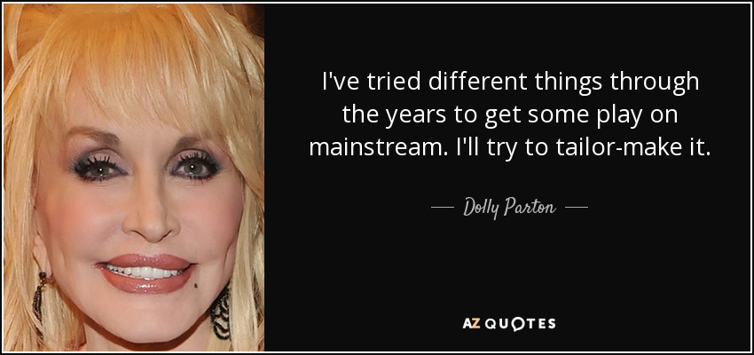 I've tried different things through the years to get some play on mainstream. I'll try to tailor-make it. - Dolly Parton