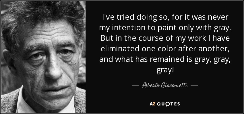 I've tried doing so, for it was never my intention to paint only with gray. But in the course of my work I have eliminated one color after another, and what has remained is gray, gray, gray! - Alberto Giacometti