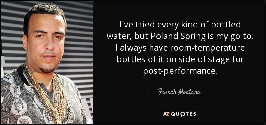I've tried every kind of bottled water, but Poland Spring is my go-to. I always have room-temperature bottles of it on side of stage for post-performance. - French Montana