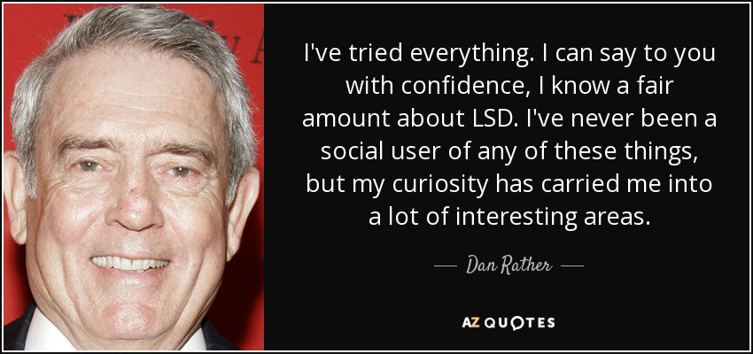 I've tried everything. I can say to you with confidence, I know a fair amount about LSD. I've never been a social user of any of these things, but my curiosity has carried me into a lot of interesting areas. - Dan Rather