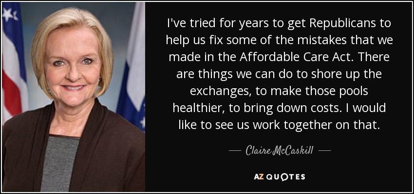 I've tried for years to get Republicans to help us fix some of the mistakes that we made in the Affordable Care Act. There are things we can do to shore up the exchanges, to make those pools healthier, to bring down costs. I would like to see us work together on that. - Claire McCaskill