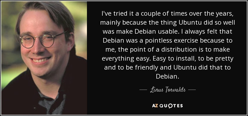 I've tried it a couple of times over the years, mainly because the thing Ubuntu did so well was make Debian usable. I always felt that Debian was a pointless exercise because to me, the point of a distribution is to make everything easy. Easy to install, to be pretty and to be friendly and Ubuntu did that to Debian. - Linus Torvalds