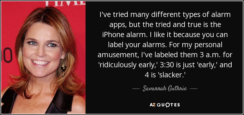 I've tried many different types of alarm apps, but the tried and true is the iPhone alarm. I like it because you can label your alarms. For my personal amusement, I've labeled them 3 a.m. for 'ridiculously early,' 3:30 is just 'early,' and 4 is 'slacker.' - Savannah Guthrie