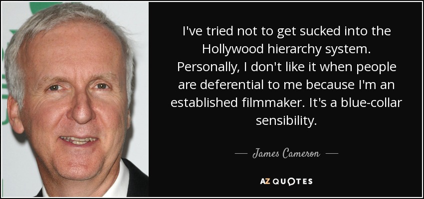 I've tried not to get sucked into the Hollywood hierarchy system. Personally, I don't like it when people are deferential to me because I'm an established filmmaker. It's a blue-collar sensibility. - James Cameron