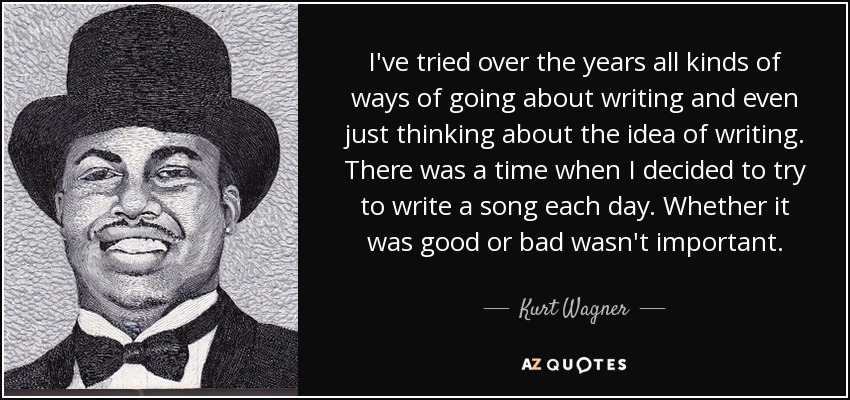 I've tried over the years all kinds of ways of going about writing and even just thinking about the idea of writing. There was a time when I decided to try to write a song each day. Whether it was good or bad wasn't important. - Kurt Wagner