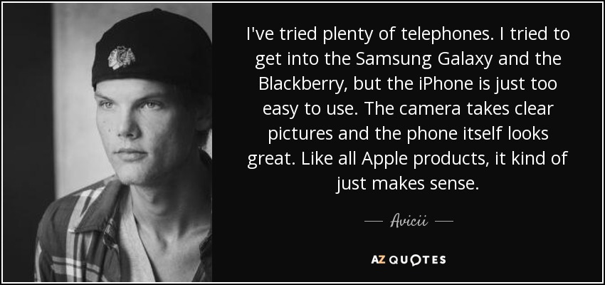 I've tried plenty of telephones. I tried to get into the Samsung Galaxy and the Blackberry, but the iPhone is just too easy to use. The camera takes clear pictures and the phone itself looks great. Like all Apple products, it kind of just makes sense. - Avicii