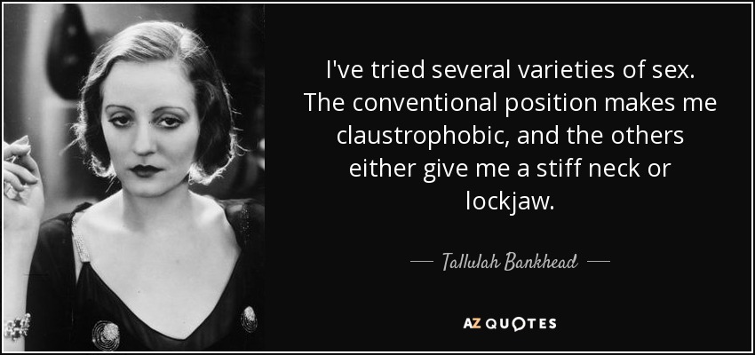 I've tried several varieties of sex. The conventional position makes me claustrophobic, and the others either give me a stiff neck or lockjaw. - Tallulah Bankhead