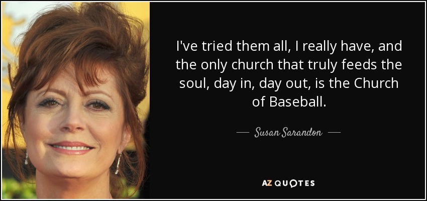 I've tried them all, I really have, and the only church that truly feeds the soul, day in, day out, is the Church of Baseball. - Susan Sarandon
