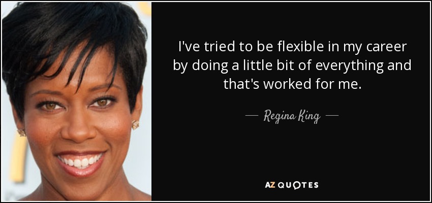 I've tried to be flexible in my career by doing a little bit of everything and that's worked for me. - Regina King