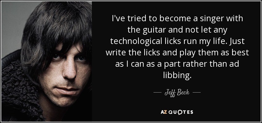 I've tried to become a singer with the guitar and not let any technological licks run my life. Just write the licks and play them as best as I can as a part rather than ad libbing. - Jeff Beck