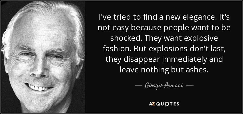 I've tried to find a new elegance. It's not easy because people want to be shocked. They want explosive fashion. But explosions don't last, they disappear immediately and leave nothing but ashes. - Giorgio Armani