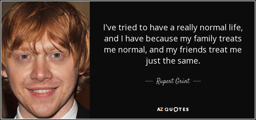 I've tried to have a really normal life, and I have because my family treats me normal, and my friends treat me just the same. - Rupert Grint