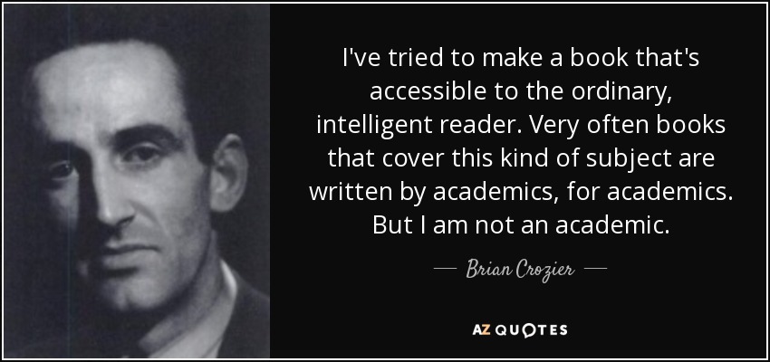I've tried to make a book that's accessible to the ordinary, intelligent reader. Very often books that cover this kind of subject are written by academics, for academics. But I am not an academic. - Brian Crozier