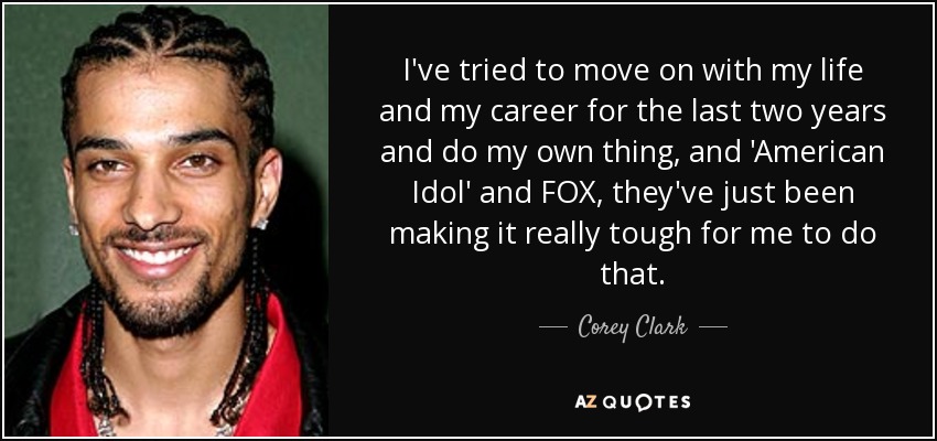 I've tried to move on with my life and my career for the last two years and do my own thing, and 'American Idol' and FOX, they've just been making it really tough for me to do that. - Corey Clark