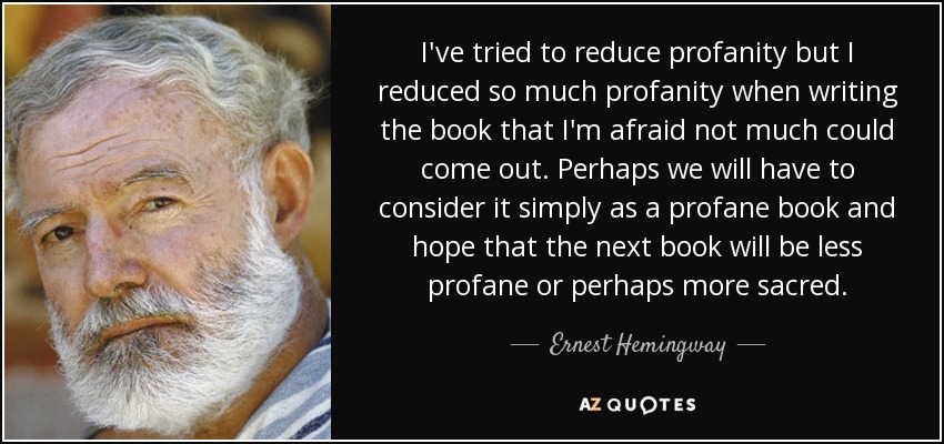 I've tried to reduce profanity but I reduced so much profanity when writing the book that I'm afraid not much could come out. Perhaps we will have to consider it simply as a profane book and hope that the next book will be less profane or perhaps more sacred. - Ernest Hemingway