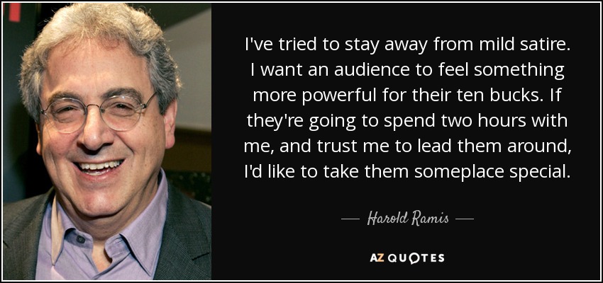 I've tried to stay away from mild satire. I want an audience to feel something more powerful for their ten bucks. If they're going to spend two hours with me, and trust me to lead them around, I'd like to take them someplace special. - Harold Ramis