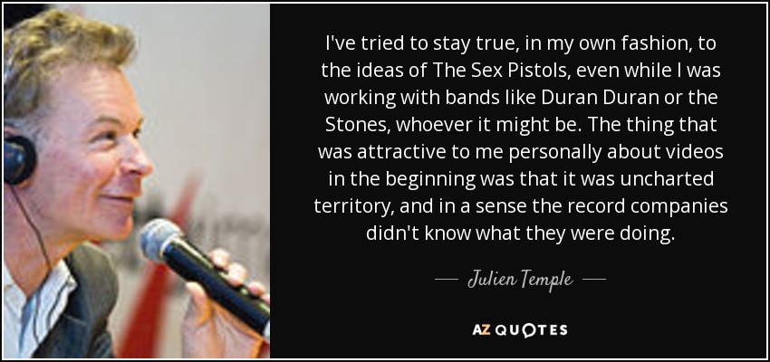 I've tried to stay true, in my own fashion, to the ideas of The Sex Pistols, even while I was working with bands like Duran Duran or the Stones, whoever it might be. The thing that was attractive to me personally about videos in the beginning was that it was uncharted territory, and in a sense the record companies didn't know what they were doing. - Julien Temple