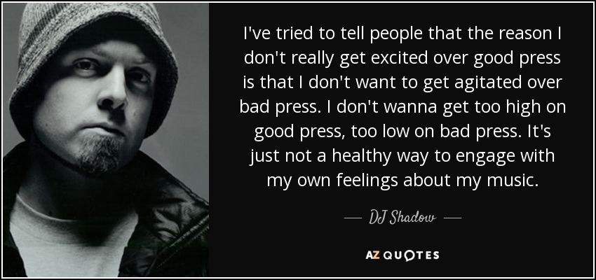 I've tried to tell people that the reason I don't really get excited over good press is that I don't want to get agitated over bad press. I don't wanna get too high on good press, too low on bad press. It's just not a healthy way to engage with my own feelings about my music. - DJ Shadow
