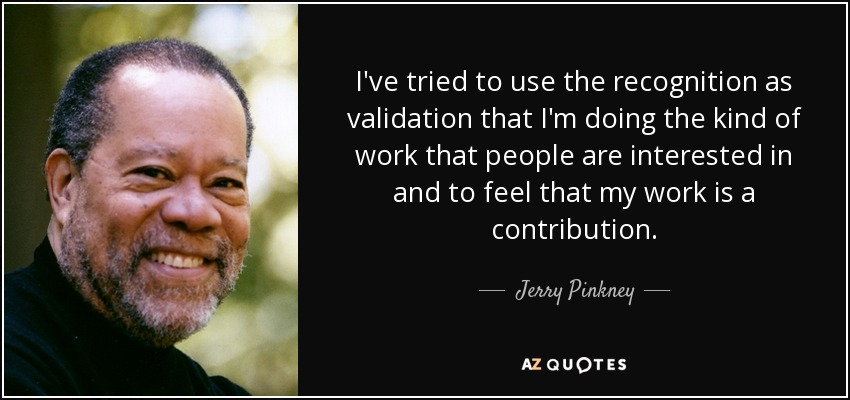 I've tried to use the recognition as validation that I'm doing the kind of work that people are interested in and to feel that my work is a contribution. - Jerry Pinkney