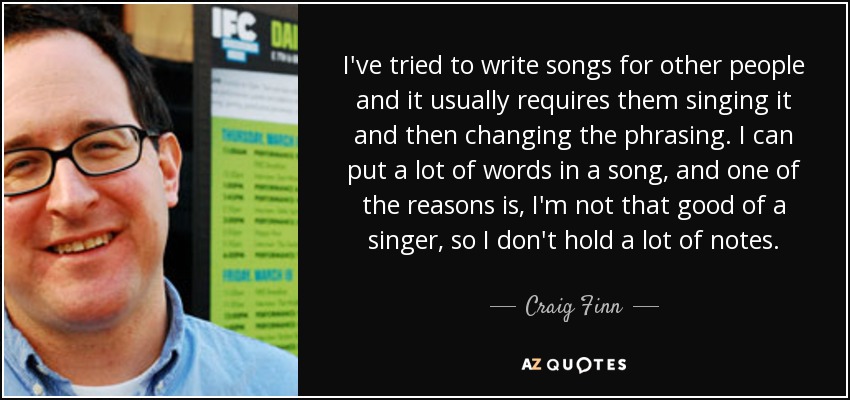 I've tried to write songs for other people and it usually requires them singing it and then changing the phrasing. I can put a lot of words in a song, and one of the reasons is, I'm not that good of a singer, so I don't hold a lot of notes. - Craig Finn