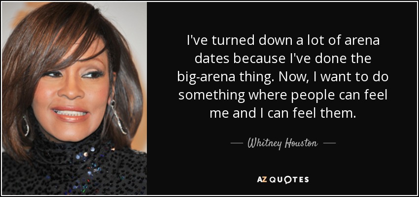 I've turned down a lot of arena dates because I've done the big-arena thing. Now, I want to do something where people can feel me and I can feel them. - Whitney Houston