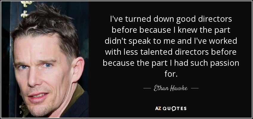 I've turned down good directors before because I knew the part didn't speak to me and I've worked with less talented directors before because the part I had such passion for. - Ethan Hawke