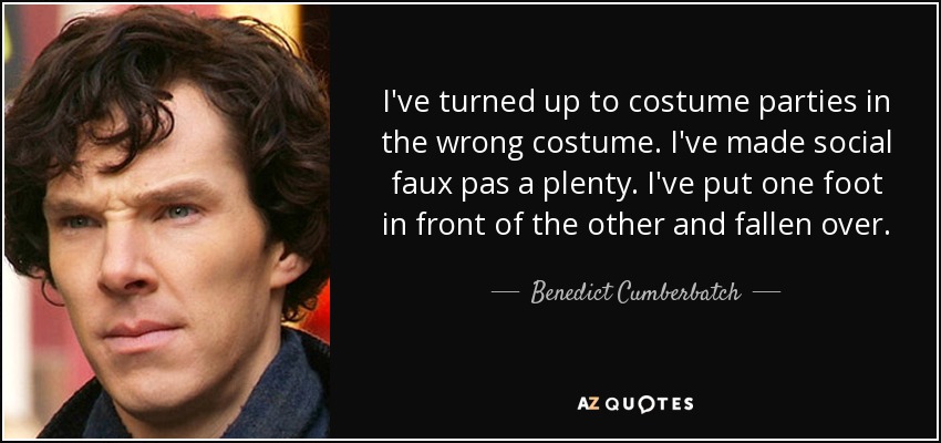 I've turned up to costume parties in the wrong costume. I've made social faux pas a plenty. I've put one foot in front of the other and fallen over. - Benedict Cumberbatch
