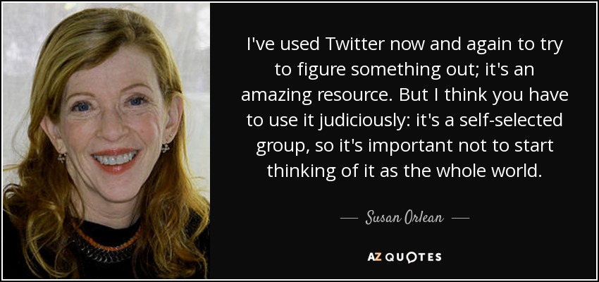 I've used Twitter now and again to try to figure something out; it's an amazing resource. But I think you have to use it judiciously: it's a self-selected group, so it's important not to start thinking of it as the whole world. - Susan Orlean