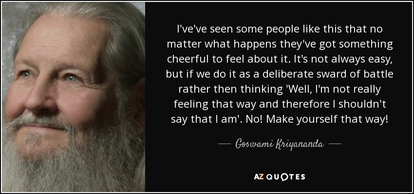 I've've seen some people like this that no matter what happens they've got something cheerful to feel about it. It's not always easy, but if we do it as a deliberate sward of battle rather then thinking 'Well, I'm not really feeling that way and therefore I shouldn't say that I am'. No! Make yourself that way! - Goswami Kriyananda