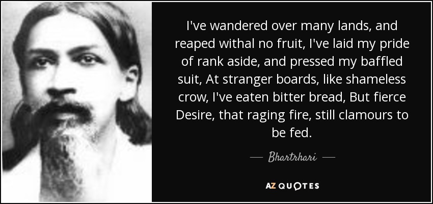 I've wandered over many lands, and reaped withal no fruit, I've laid my pride of rank aside, and pressed my baffled suit, At stranger boards, like shameless crow, I've eaten bitter bread, But fierce Desire, that raging fire, still clamours to be fed. - Bhartrhari